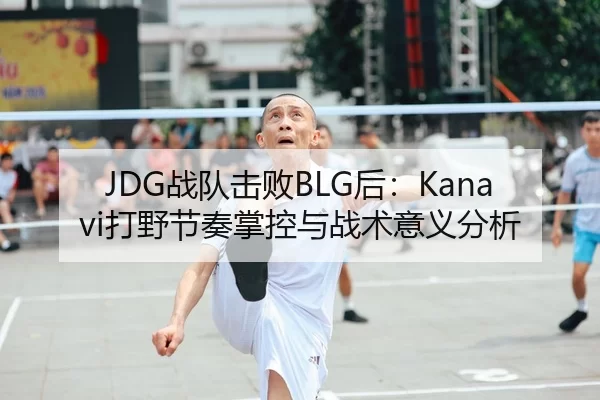 JDG战队击败BLG后：Kanavi打野节奏掌控与战术意义分析